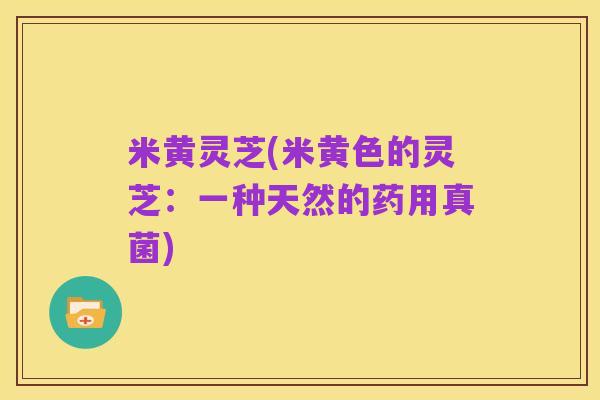 米黄灵芝(米黄色的灵芝:一种天然的药用真菌)