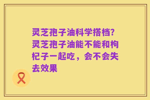 灵芝孢子油科学搭档？灵芝孢子油能不能和枸杞子一起吃，会不会失去效果