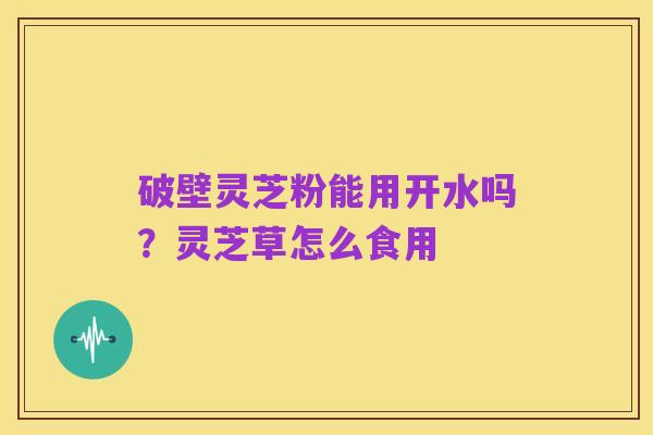 破壁灵芝粉能用开水吗？灵芝草怎么食用