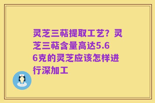 灵芝三萜提取工艺?灵芝三萜含量高达5.66克的灵芝应该怎样进行深加工