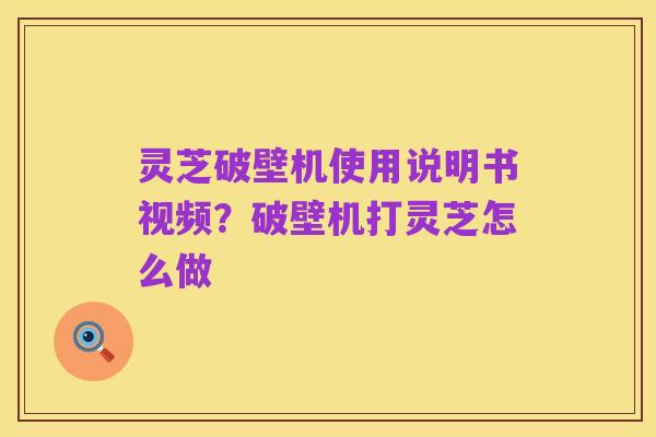 灵芝破壁机使用说明书视频?破壁机打灵芝怎么做