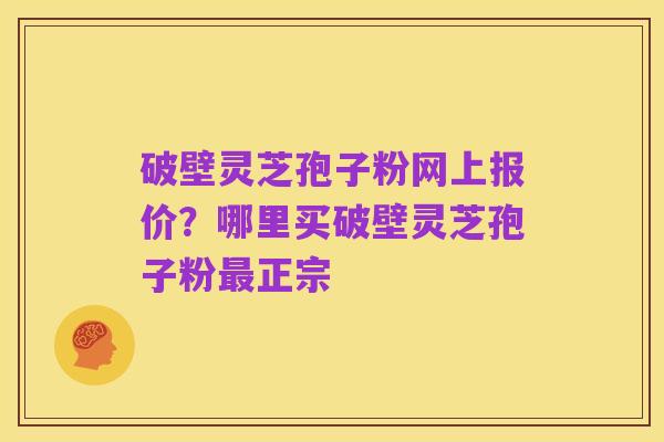 破壁灵芝孢子粉网上报价？哪里买破壁灵芝孢子粉最正宗