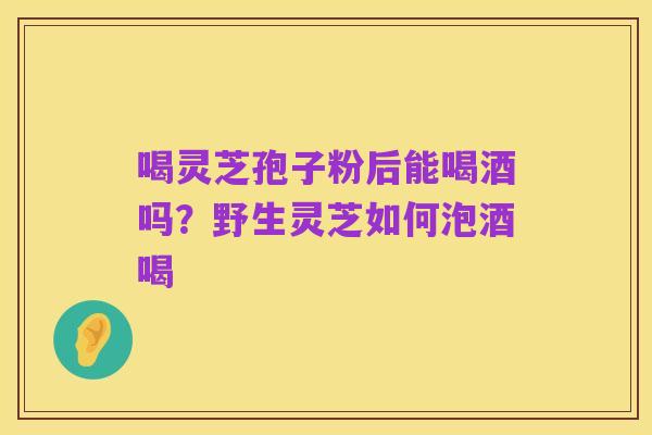 喝灵芝孢子粉后能喝酒吗?野生灵芝如何泡酒喝