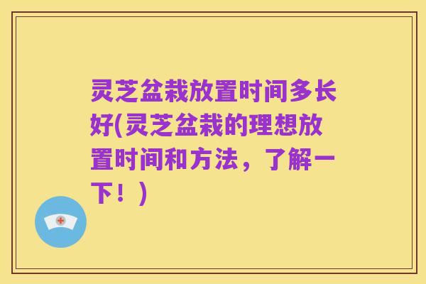 灵芝盆栽放置时间多长好(灵芝盆栽的理想放置时间和方法，了解一下！)
