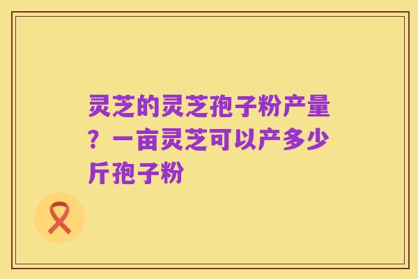 灵芝的灵芝孢子粉产量?一亩灵芝可以产多少斤孢子粉