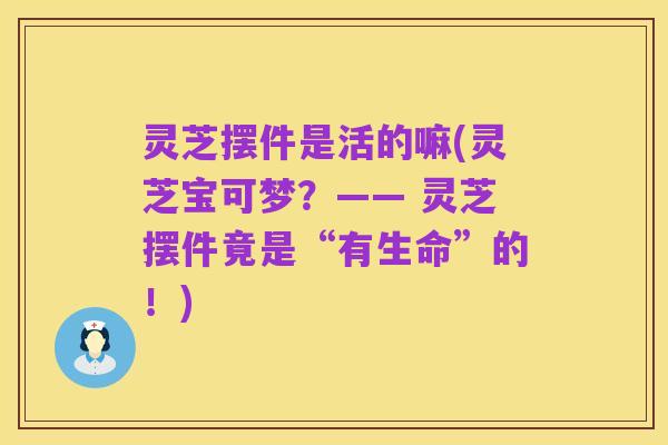 灵芝摆件是活的嘛(灵芝宝可梦?—— 灵芝摆件竟是“有生命”的!)
