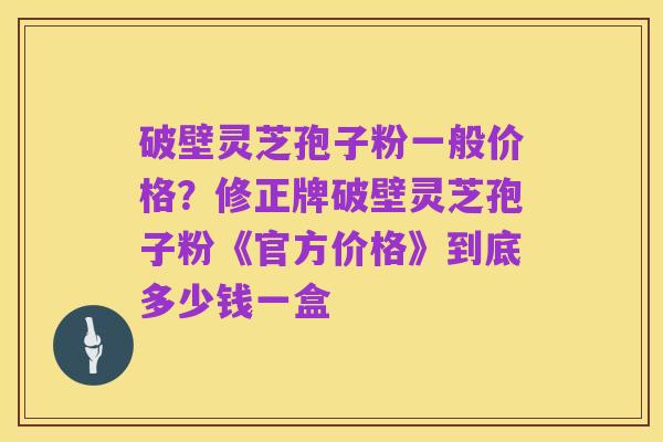 破壁灵芝孢子粉一般价格?修正牌破壁灵芝孢子粉《官方价格》到底多少钱一盒