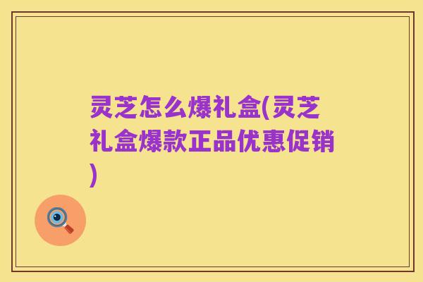 灵芝怎么爆礼盒(灵芝礼盒爆款正品优惠促销)