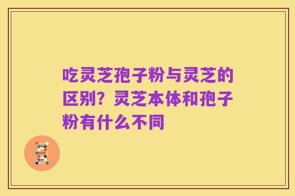 吃灵芝孢子粉与灵芝的区别?灵芝本体和孢子粉有什么不同