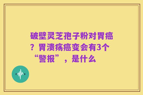 破壁灵芝孢子粉对胃癌?胃溃疡癌变会有3个“警报”,是什么