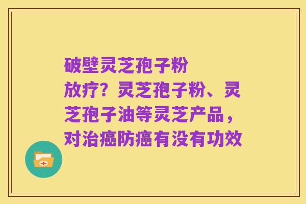 破壁灵芝孢子粉 放疗?灵芝孢子粉、灵芝孢子油等灵芝产品,对治癌防癌有没有功效