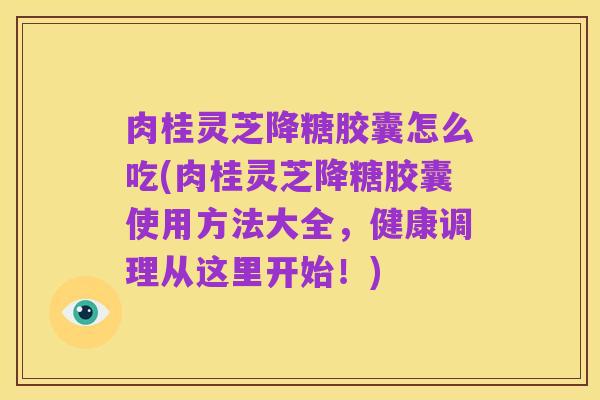 肉桂灵芝降糖胶囊怎么吃(肉桂灵芝降糖胶囊使用方法大全，健康调理从这里开始！)