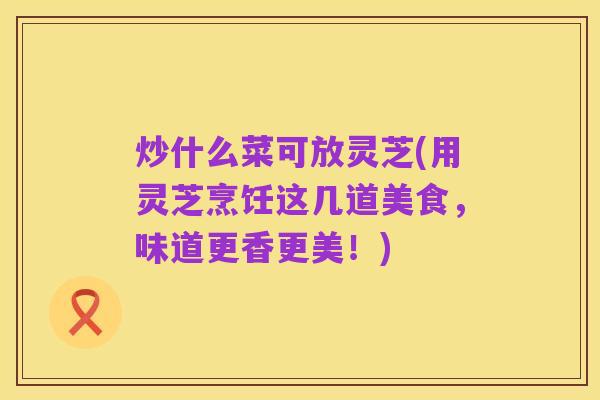 炒什么菜可放灵芝(用灵芝烹饪这几道美食,味道更香更美!)