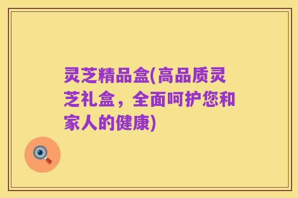 灵芝精品盒(高品质灵芝礼盒，全面呵护您和家人的健康)