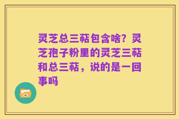 灵芝总三萜包含啥?灵芝孢子粉里的灵芝三萜和总三萜,说的是一回事吗