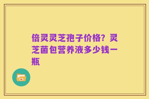 倍灵灵芝孢子价格？灵芝菌包营养液多少钱一瓶
