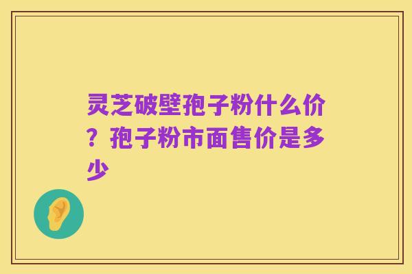 灵芝破壁孢子粉什么价?孢子粉市面售价是多少