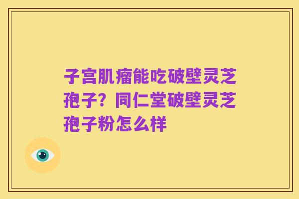 子宫肌瘤能吃破壁灵芝孢子?同仁堂破壁灵芝孢子粉怎么样