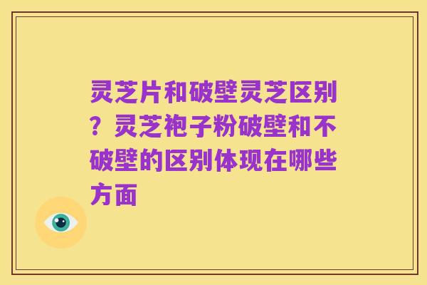 灵芝片和破壁灵芝区别?灵芝袍子粉破壁和不破壁的区别体现在哪些方面
