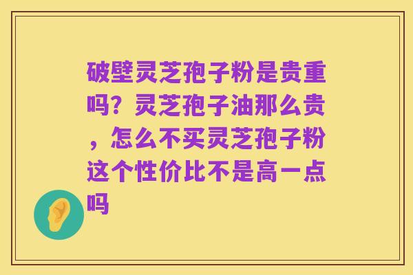 破壁灵芝孢子粉是贵重吗?灵芝孢子油那么贵,怎么不买灵芝孢子粉这个性价比不是高一点吗