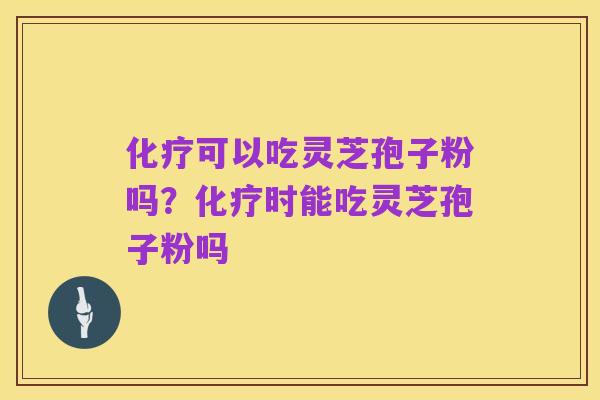 化疗可以吃灵芝孢子粉吗?化疗时能吃灵芝孢子粉吗