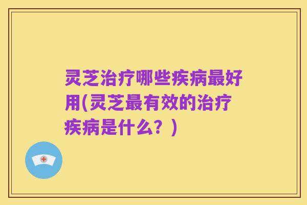 灵芝治疗哪些疾病最好用(灵芝最有效的治疗疾病是什么?)