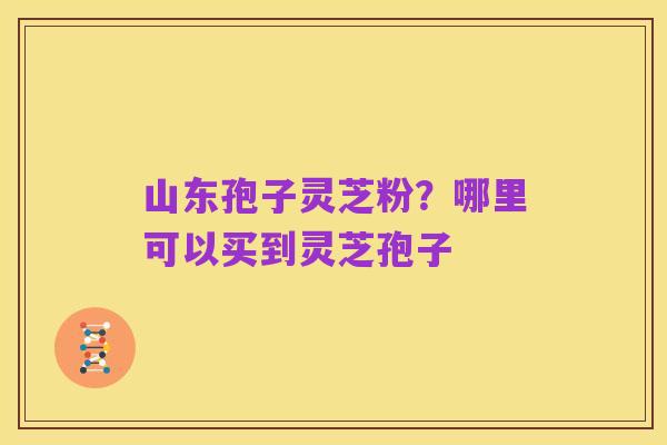 山东孢子灵芝粉?哪里可以买到灵芝孢子