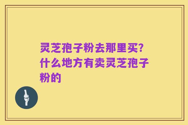 灵芝孢子粉去那里买？什么地方有卖灵芝孢子粉的