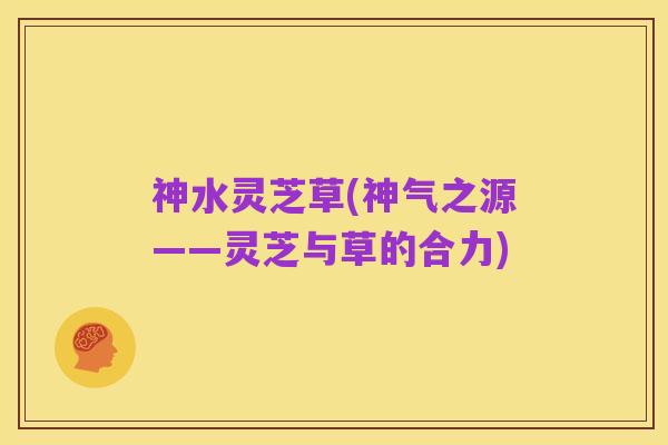 神水灵芝草(神气之源——灵芝与草的合力)