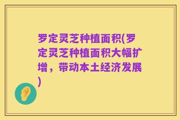罗定灵芝种植面积(罗定灵芝种植面积大幅扩增,带动本土经济发展)