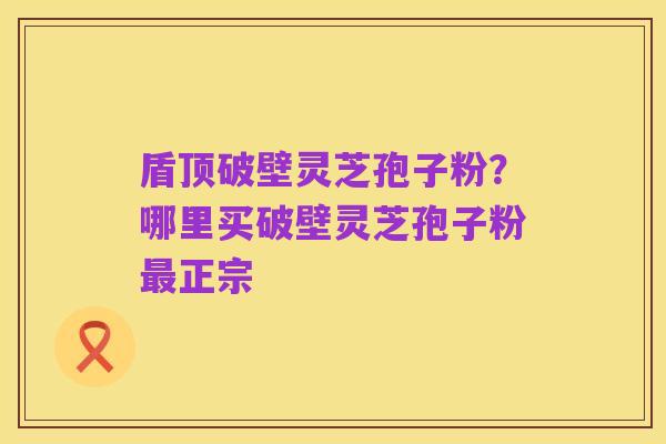 盾顶破壁灵芝孢子粉?哪里买破壁灵芝孢子粉最正宗