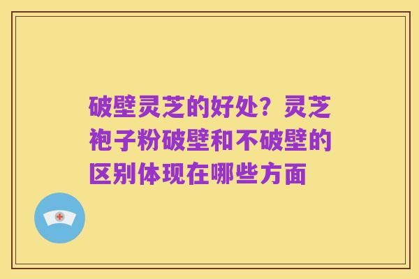 破壁灵芝的好处?灵芝袍子粉破壁和不破壁的区别体现在哪些方面