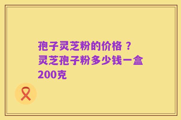 孢子灵芝粉的价格 ?灵芝孢子粉多少钱一盒200克