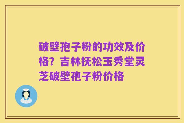 破壁孢子粉的功效及价格？吉林抚松玉秀堂灵芝破壁孢子粉价格