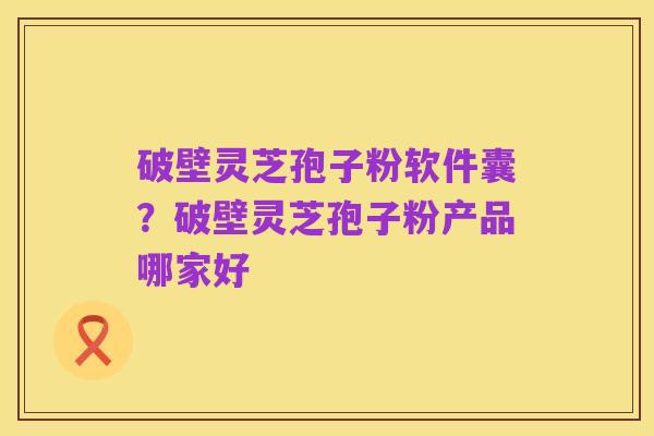 破壁灵芝孢子粉软件囊?破壁灵芝孢子粉产品哪家好