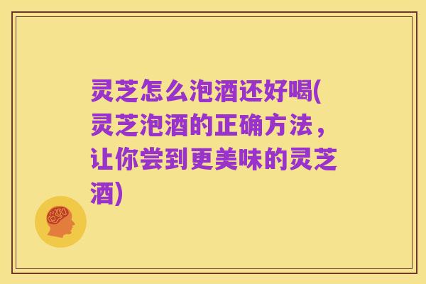 灵芝怎么泡酒还好喝(灵芝泡酒的正确方法，让你尝到更美味的灵芝酒)