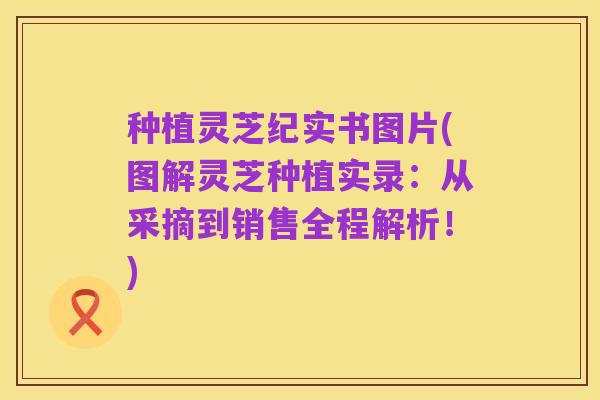 种植灵芝纪实书图片(图解灵芝种植实录:从采摘到销售全程解析!)