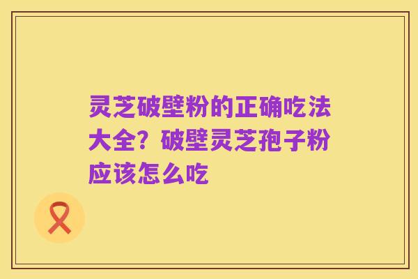 灵芝破壁粉的正确吃法大全?破壁灵芝孢子粉应该怎么吃