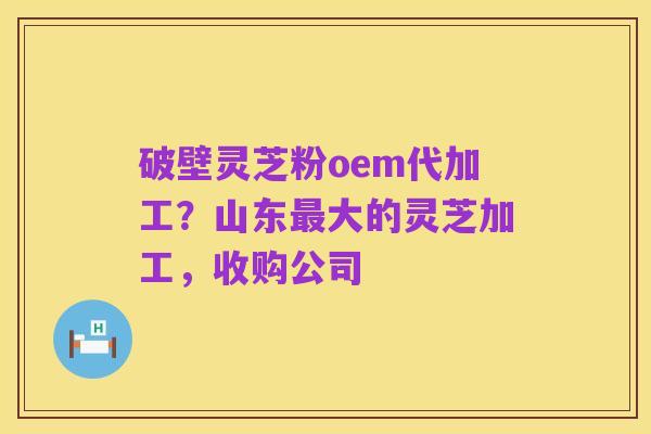 破壁灵芝粉oem代加工?山东最大的灵芝加工,收购公司