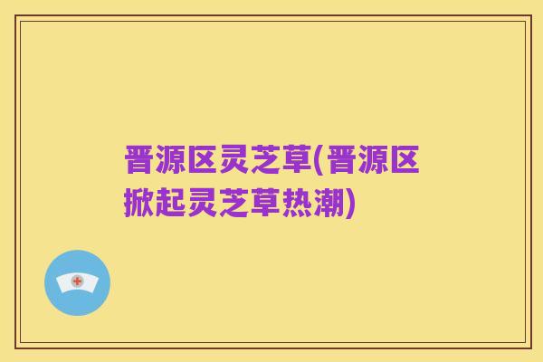 晋源区灵芝草(晋源区掀起灵芝草热潮)
