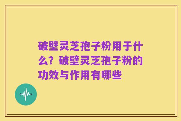 破壁灵芝孢子粉用于什么?破壁灵芝孢子粉的功效与作用有哪些