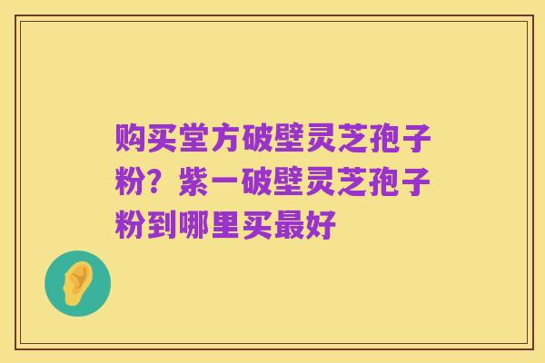 购买堂方破壁灵芝孢子粉？紫一破壁灵芝孢子粉到哪里买最好