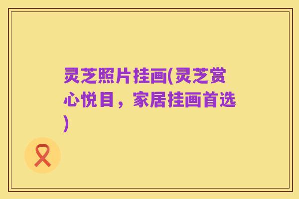 灵芝照片挂画(灵芝赏心悦目,家居挂画首选)