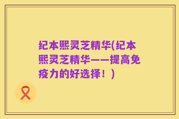 纪本熙灵芝精华(纪本熙灵芝精华——提高免疫力的好选择!)