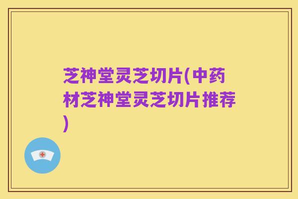 芝神堂灵芝切片(中药材芝神堂灵芝切片推荐)