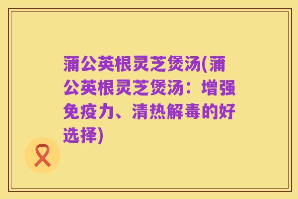 蒲公英根灵芝煲汤(蒲公英根灵芝煲汤:增强免疫力、清热解毒的好选择)