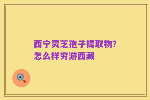 西宁灵芝孢子提取物?怎么样穷游西藏