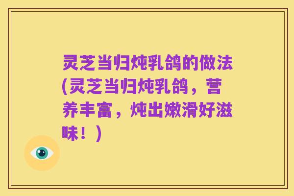 灵芝当归炖乳鸽的做法(灵芝当归炖乳鸽,营养丰富,炖出嫩滑好滋味!)