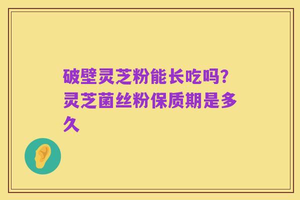 破壁灵芝粉能长吃吗?灵芝菌丝粉保质期是多久