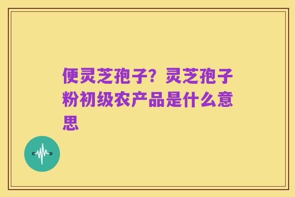 便灵芝孢子?灵芝孢子粉初级农产品是什么意思